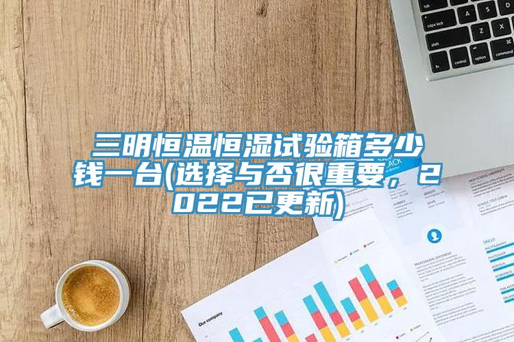 三明恒溫恒濕試驗箱多少錢一臺(選擇與否很重要，2022已更新)