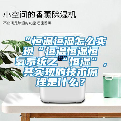 “恒溫恒濕怎么實現(xiàn)“恒溫恒濕恒氧系統(tǒng)之“恒濕”，其實現(xiàn)的技術(shù)原理是什么？